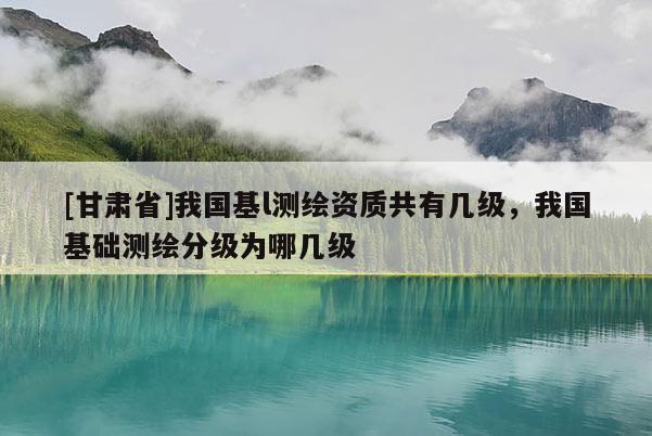 [甘肅省]我國(guó)基l測(cè)繪資質(zhì)共有幾級(jí)，我國(guó)基礎(chǔ)測(cè)繪分級(jí)為哪幾級(jí)