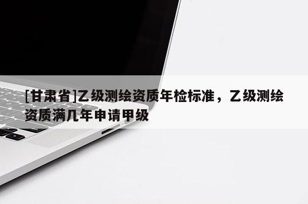 [甘肅省]乙級(jí)測(cè)繪資質(zhì)年檢標(biāo)準(zhǔn)，乙級(jí)測(cè)繪資質(zhì)滿幾年申請(qǐng)甲級(jí)