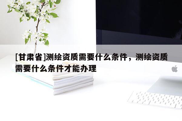 [甘肅省]測(cè)繪資質(zhì)需要什么條件，測(cè)繪資質(zhì)需要什么條件才能辦理