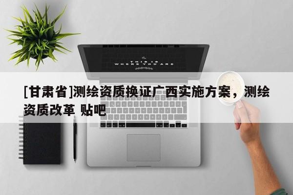 [甘肅省]測繪資質(zhì)換證廣西實(shí)施方案，測繪資質(zhì)改革 貼吧