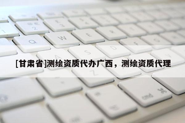 [甘肅省]測(cè)繪資質(zhì)代辦廣西，測(cè)繪資質(zhì)代理