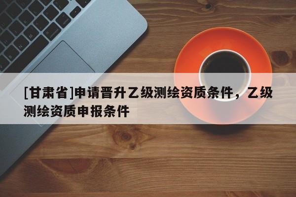 [甘肅省]申請(qǐng)晉升乙級(jí)測(cè)繪資質(zhì)條件，乙級(jí)測(cè)繪資質(zhì)申報(bào)條件