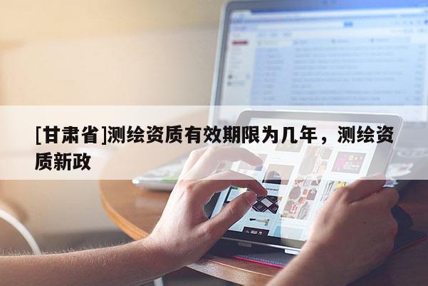 [甘肅省]測(cè)繪資質(zhì)有效期限為幾年，測(cè)繪資質(zhì)新政