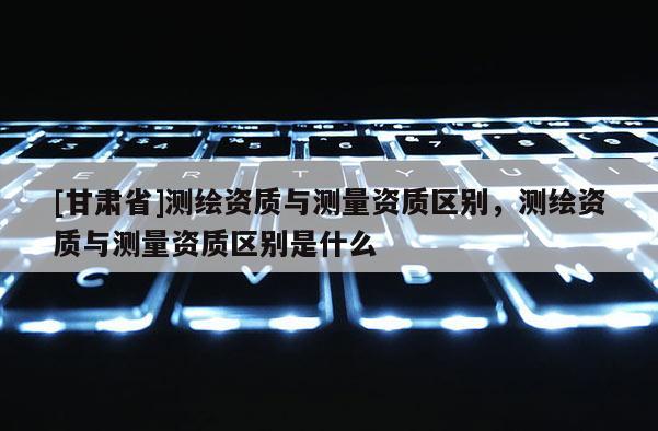 [甘肅省]測(cè)繪資質(zhì)與測(cè)量資質(zhì)區(qū)別，測(cè)繪資質(zhì)與測(cè)量資質(zhì)區(qū)別是什么