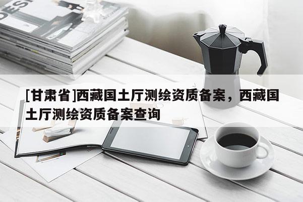[甘肅省]西藏國土廳測(cè)繪資質(zhì)備案，西藏國土廳測(cè)繪資質(zhì)備案查詢