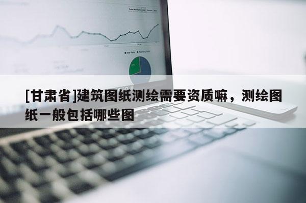 [甘肅省]建筑圖紙測(cè)繪需要資質(zhì)嘛，測(cè)繪圖紙一般包括哪些圖