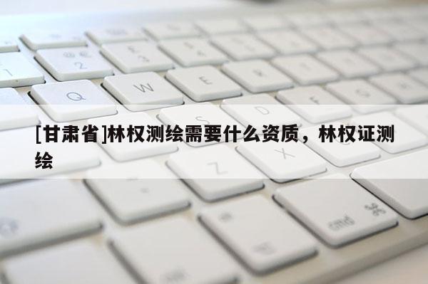 [甘肅省]林權(quán)測繪需要什么資質(zhì)，林權(quán)證測繪