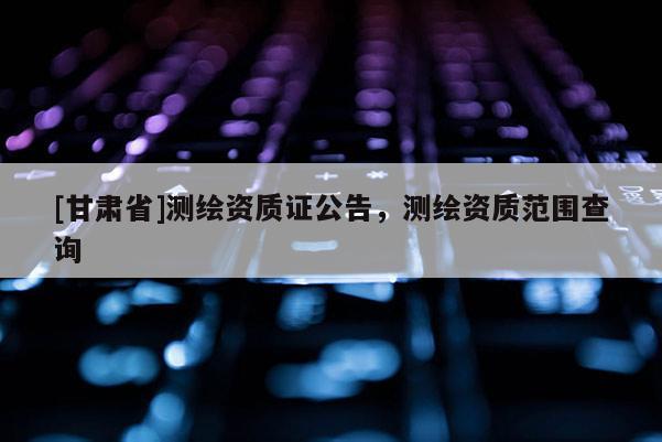 [甘肅省]測(cè)繪資質(zhì)證公告，測(cè)繪資質(zhì)范圍查詢