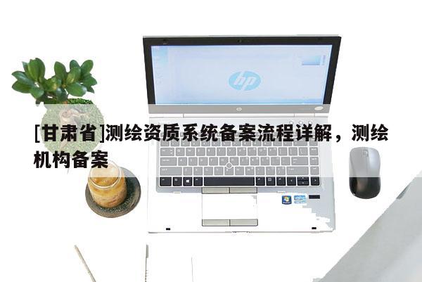 [甘肅省]測(cè)繪資質(zhì)系統(tǒng)備案流程詳解，測(cè)繪機(jī)構(gòu)備案