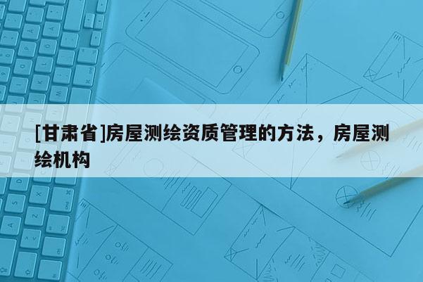 [甘肅省]房屋測(cè)繪資質(zhì)管理的方法，房屋測(cè)繪機(jī)構(gòu)