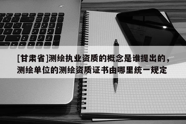 [甘肅省]測(cè)繪執(zhí)業(yè)資質(zhì)的概念是誰(shuí)提出的，測(cè)繪單位的測(cè)繪資質(zhì)證書由哪里統(tǒng)一規(guī)定