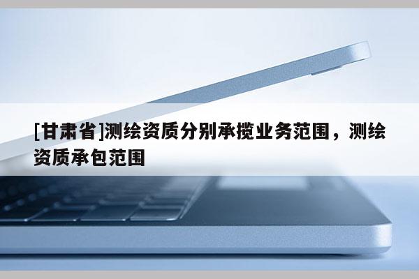 [甘肅省]測(cè)繪資質(zhì)分別承攬業(yè)務(wù)范圍，測(cè)繪資質(zhì)承包范圍