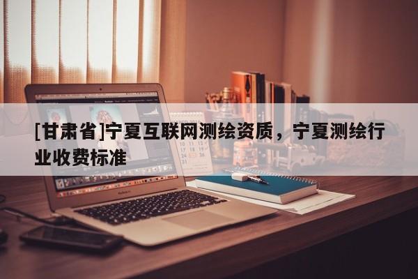 [甘肅省]寧夏互聯(lián)網(wǎng)測繪資質(zhì)，寧夏測繪行業(yè)收費標準