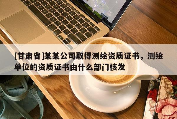 [甘肅省]某某公司取得測繪資質證書，測繪單位的資質證書由什么部門核發(fā)