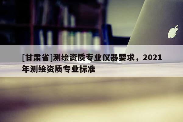 [甘肅省]測繪資質專業(yè)儀器要求，2021年測繪資質專業(yè)標準