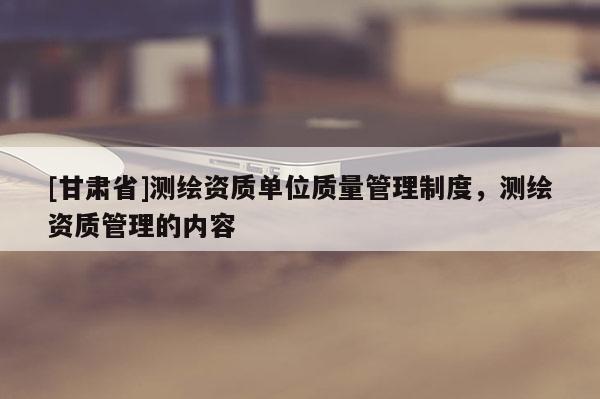 [甘肅省]測繪資質(zhì)單位質(zhì)量管理制度，測繪資質(zhì)管理的內(nèi)容