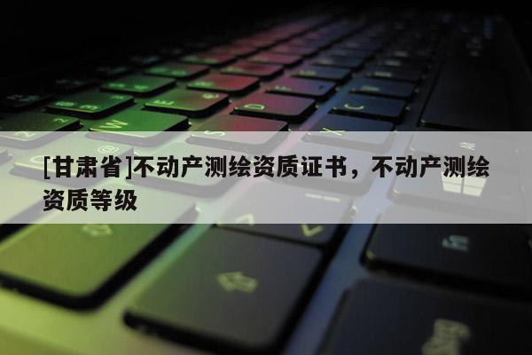[甘肅省]不動產(chǎn)測繪資質(zhì)證書，不動產(chǎn)測繪資質(zhì)等級