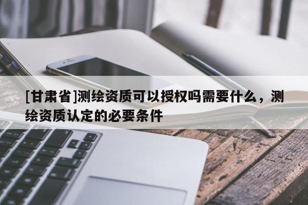 [甘肅省]測(cè)繪資質(zhì)可以授權(quán)嗎需要什么，測(cè)繪資質(zhì)認(rèn)定的必要條件