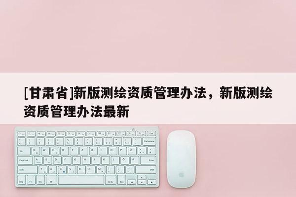[甘肅省]新版測(cè)繪資質(zhì)管理辦法，新版測(cè)繪資質(zhì)管理辦法最新