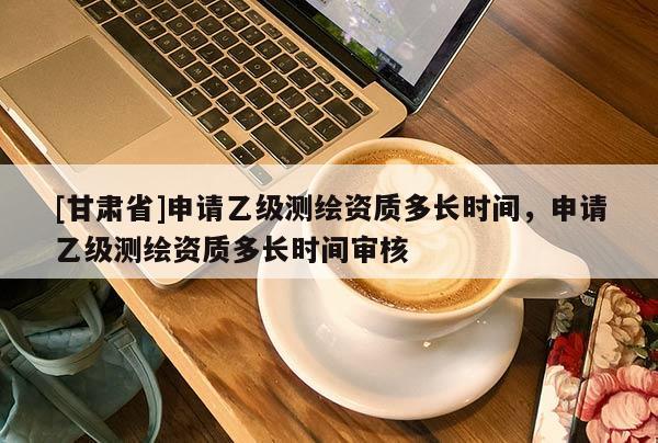 [甘肅省]申請(qǐng)乙級(jí)測(cè)繪資質(zhì)多長時(shí)間，申請(qǐng)乙級(jí)測(cè)繪資質(zhì)多長時(shí)間審核