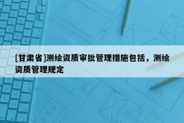 [甘肅省]測繪資質審批管理措施包括，測繪資質管理規(guī)定