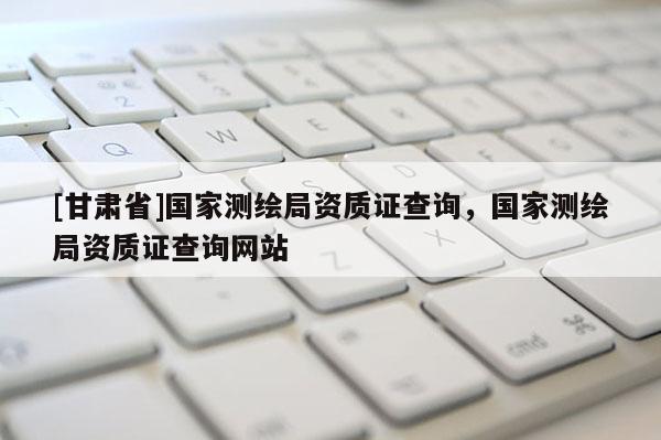 [甘肅省]國(guó)家測(cè)繪局資質(zhì)證查詢(xún)，國(guó)家測(cè)繪局資質(zhì)證查詢(xún)網(wǎng)站