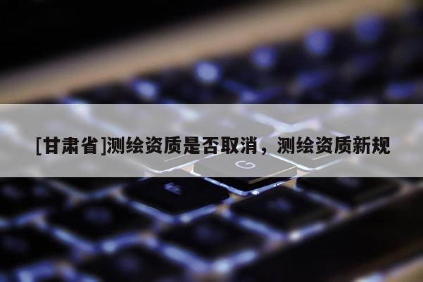 [甘肅省]測(cè)繪資質(zhì)是否取消，測(cè)繪資質(zhì)新規(guī)