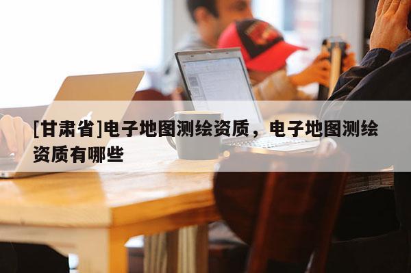 [甘肅省]電子地圖測繪資質(zhì)，電子地圖測繪資質(zhì)有哪些