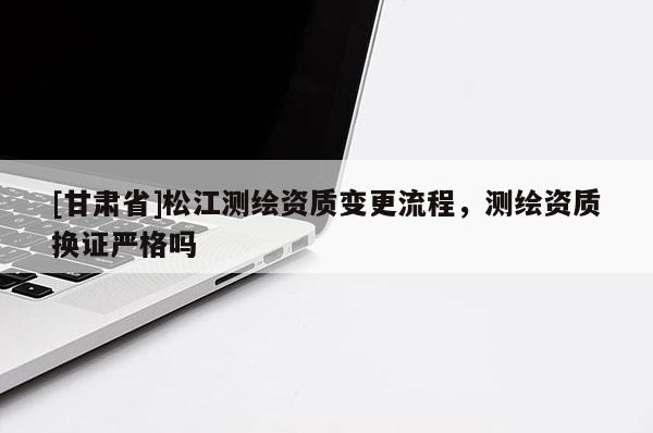 [甘肅省]松江測(cè)繪資質(zhì)變更流程，測(cè)繪資質(zhì)換證嚴(yán)格嗎