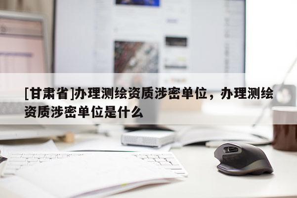 [甘肅省]辦理測(cè)繪資質(zhì)涉密單位，辦理測(cè)繪資質(zhì)涉密單位是什么