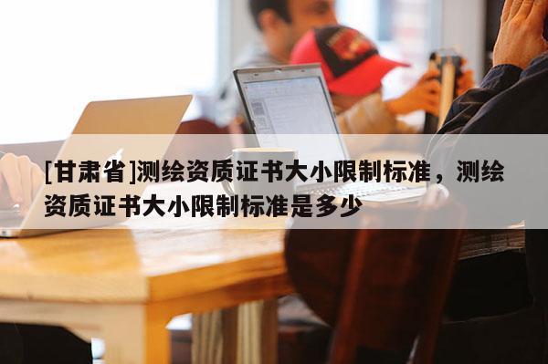 [甘肅省]測(cè)繪資質(zhì)證書大小限制標(biāo)準(zhǔn)，測(cè)繪資質(zhì)證書大小限制標(biāo)準(zhǔn)是多少