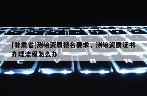[甘肅省]測(cè)繪資質(zhì)報(bào)名要求，測(cè)繪資質(zhì)證書辦理流程怎么辦