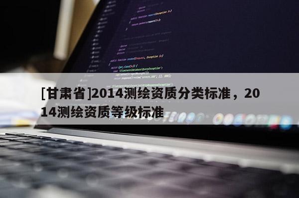 [甘肅省]2014測繪資質(zhì)分類標(biāo)準(zhǔn)，2014測繪資質(zhì)等級標(biāo)準(zhǔn)