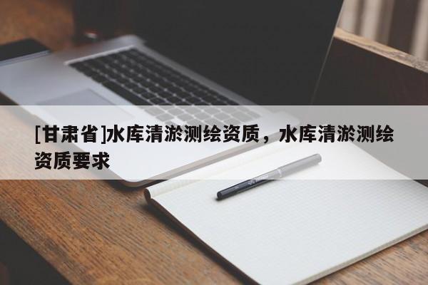 [甘肅省]水庫(kù)清淤測(cè)繪資質(zhì)，水庫(kù)清淤測(cè)繪資質(zhì)要求