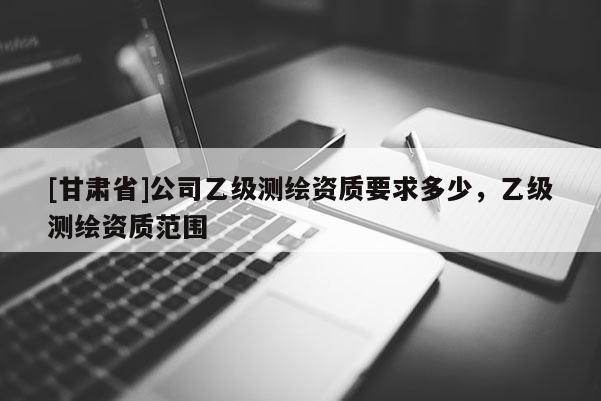[甘肅省]公司乙級(jí)測(cè)繪資質(zhì)要求多少，乙級(jí)測(cè)繪資質(zhì)范圍