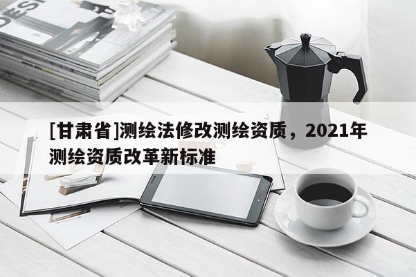[甘肅省]測繪法修改測繪資質，2021年測繪資質改革新標準