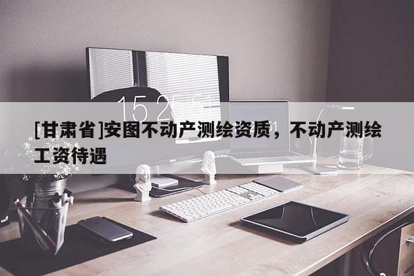 [甘肅省]安圖不動(dòng)產(chǎn)測(cè)繪資質(zhì)，不動(dòng)產(chǎn)測(cè)繪工資待遇