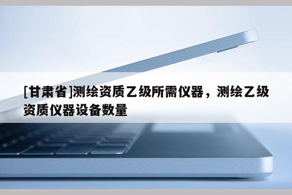 [甘肅省]測繪資質(zhì)乙級所需儀器，測繪乙級資質(zhì)儀器設(shè)備數(shù)量