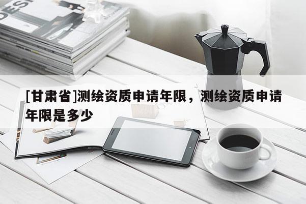 [甘肅省]測繪資質(zhì)申請年限，測繪資質(zhì)申請年限是多少