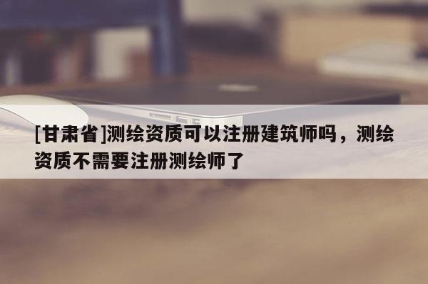 [甘肅省]測(cè)繪資質(zhì)可以注冊(cè)建筑師嗎，測(cè)繪資質(zhì)不需要注冊(cè)測(cè)繪師了