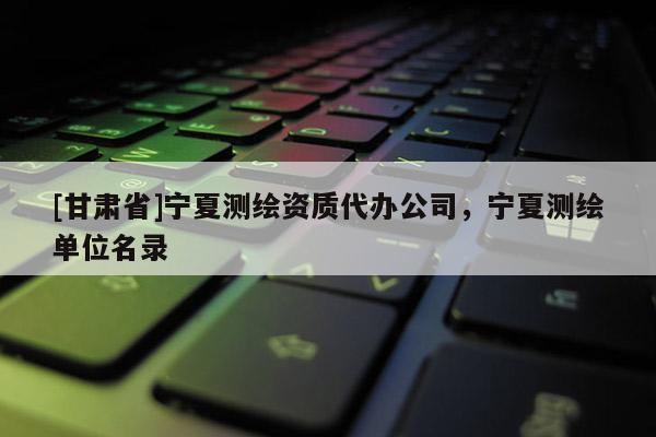 [甘肅省]寧夏測繪資質代辦公司，寧夏測繪單位名錄