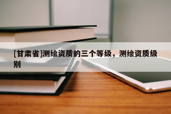 [甘肅省]測繪資質(zhì)的三個等級，測繪資質(zhì)級別