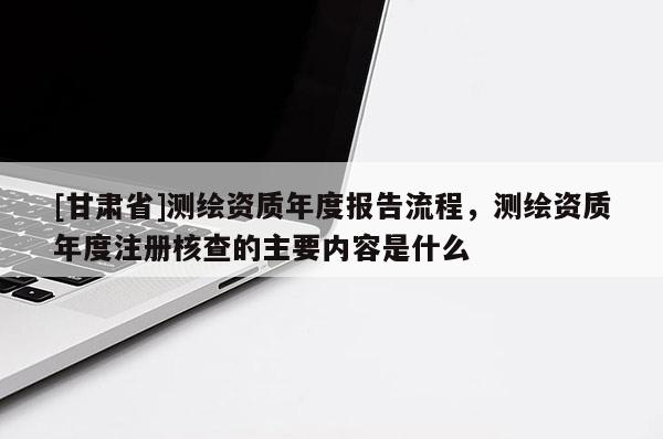 [甘肅省]測繪資質(zhì)年度報告流程，測繪資質(zhì)年度注冊核查的主要內(nèi)容是什么