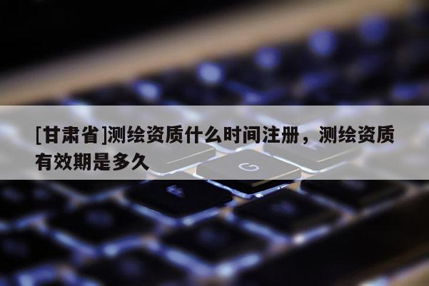 [甘肅省]測繪資質(zhì)什么時(shí)間注冊(cè)，測繪資質(zhì)有效期是多久