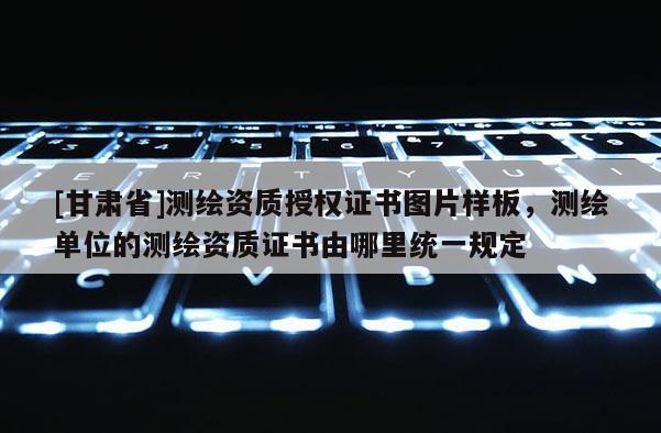 [甘肅省]測(cè)繪資質(zhì)授權(quán)證書圖片樣板，測(cè)繪單位的測(cè)繪資質(zhì)證書由哪里統(tǒng)一規(guī)定