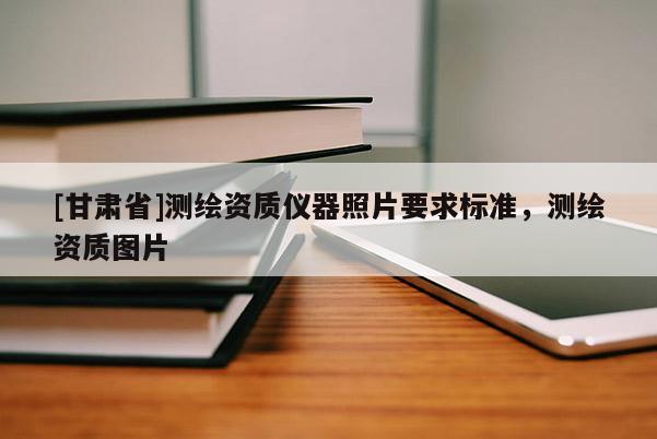[甘肅省]測繪資質(zhì)儀器照片要求標(biāo)準(zhǔn)，測繪資質(zhì)圖片