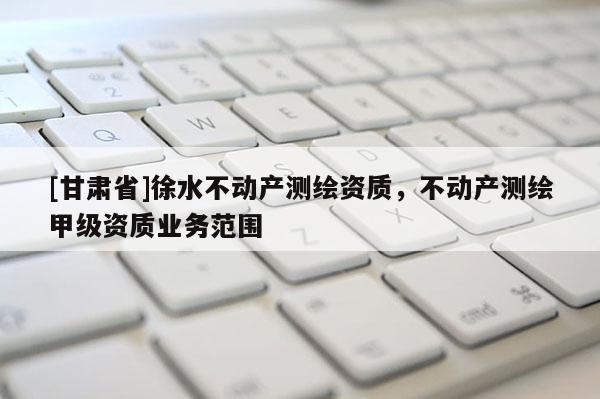 [甘肅省]徐水不動(dòng)產(chǎn)測(cè)繪資質(zhì)，不動(dòng)產(chǎn)測(cè)繪甲級(jí)資質(zhì)業(yè)務(wù)范圍