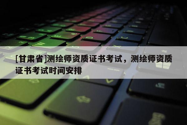 [甘肅省]測繪師資質(zhì)證書考試，測繪師資質(zhì)證書考試時(shí)間安排