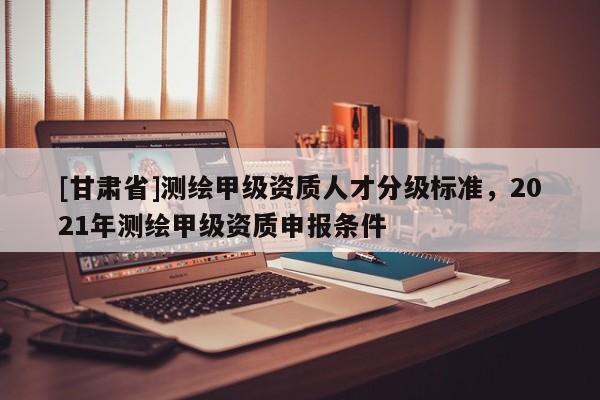 [甘肅省]測繪甲級(jí)資質(zhì)人才分級(jí)標(biāo)準(zhǔn)，2021年測繪甲級(jí)資質(zhì)申報(bào)條件