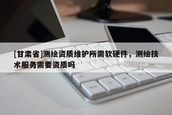 [甘肅省]測(cè)繪資質(zhì)維護(hù)所需軟硬件，測(cè)繪技術(shù)服務(wù)需要資質(zhì)嗎